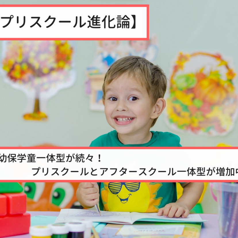 【プリスクール進化論】前半 幼保学童一体型が続々！プリスクールとアフタースクール一体型が増加中。